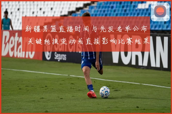 新疆男篮直播时间与先发名单公布 关键轮换变动或直接影响比赛结果