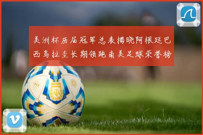 美洲杯历届冠军总表揭晓阿根廷巴西乌拉圭长期领跑南美足球荣誉榜