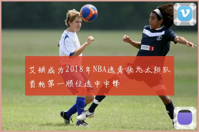 艾顿成为2018年NBA选秀状元太阳队首轮第一顺位选中中锋