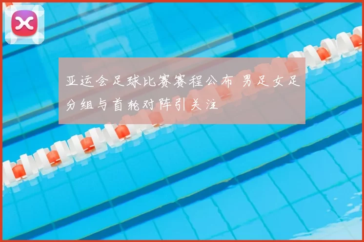 亚运会足球比赛赛程公布 男足女足分组与首轮对阵引关注