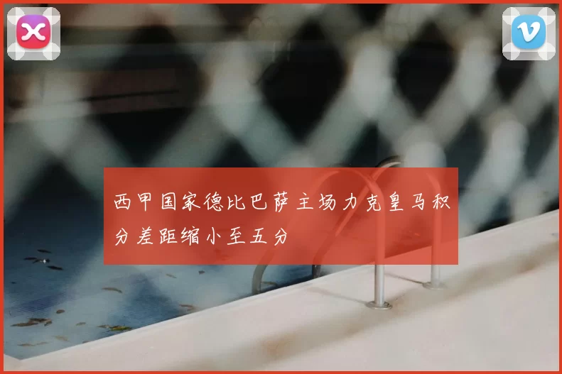 西甲国家德比巴萨主场力克皇马积分差距缩小至五分