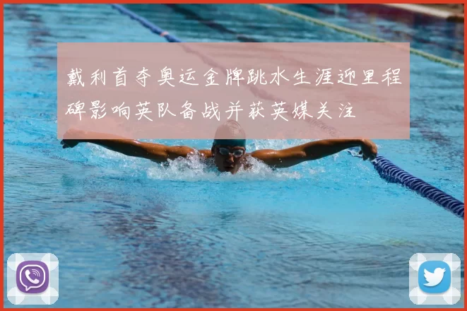 戴利首夺奥运金牌跳水生涯迎里程碑影响英队备战并获英媒关注