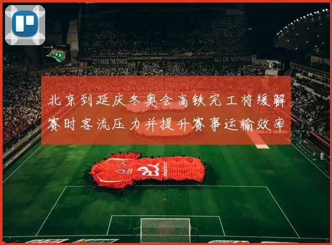 北京到延庆冬奥会高铁完工将缓解赛时客流压力并提升赛事运输效率