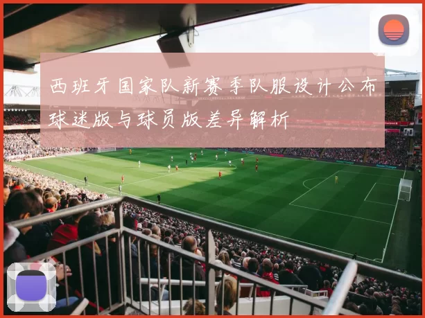 西班牙国家队新赛季队服设计公布球迷版与球员版差异解析