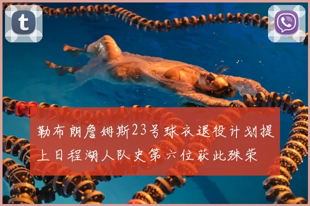 勒布朗詹姆斯23号球衣退役计划提上日程湖人队史第六位获此殊荣