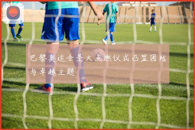 巴黎奥运会圣火点燃仪式凸显团结与卓越主题