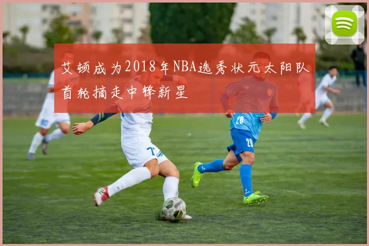艾顿成为2018年NBA选秀状元太阳队首轮摘走中锋新星