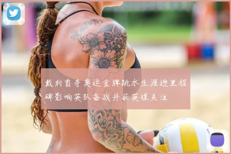 戴利首夺奥运金牌跳水生涯迎里程碑影响英队备战并获英媒关注