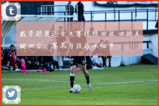 戴资颖奥运会决赛视频回放 回顾关键回合、赛果与技战术细节