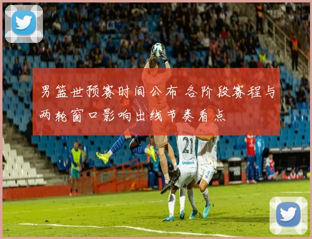 男篮世预赛时间公布 各阶段赛程与两轮窗口影响出线节奏看点