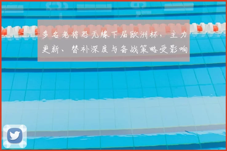 多名老将恐无缘下届欧洲杯，主力更新、替补深度与备战策略受影响