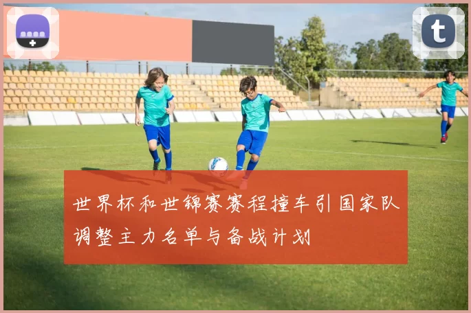 世界杯和世锦赛赛程撞车引国家队调整主力名单与备战计划