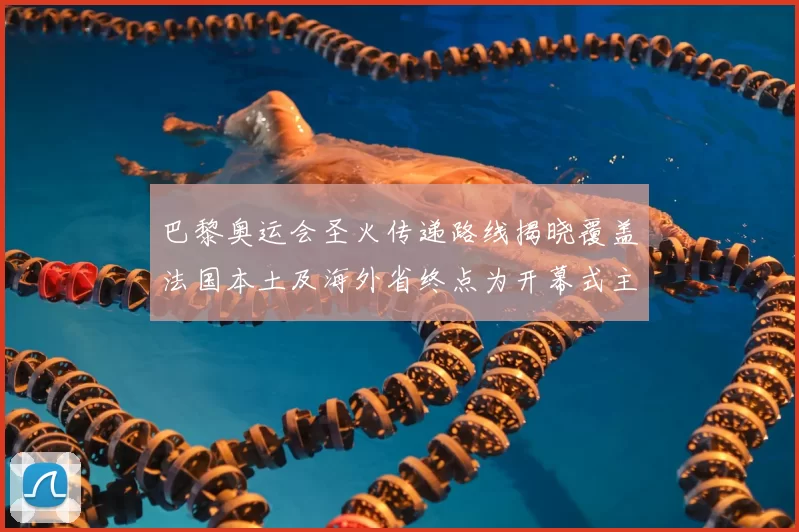 巴黎奥运会圣火传递路线揭晓覆盖法国本土及海外省终点为开幕式主会场