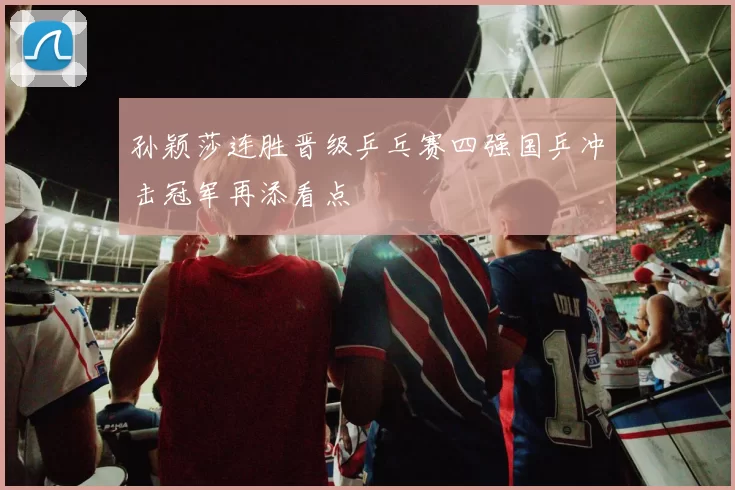 孙颖莎连胜晋级乒乓赛四强国乒冲击冠军再添看点