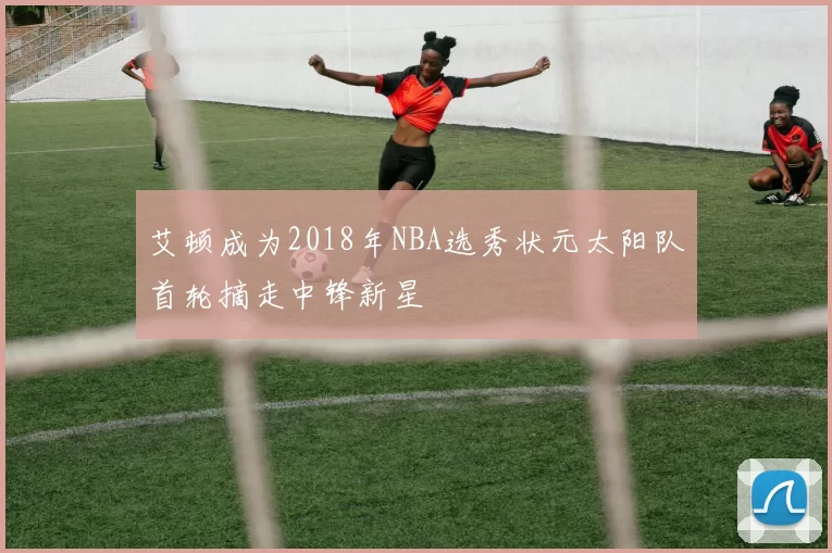 艾顿成为2018年NBA选秀状元太阳队首轮摘走中锋新星