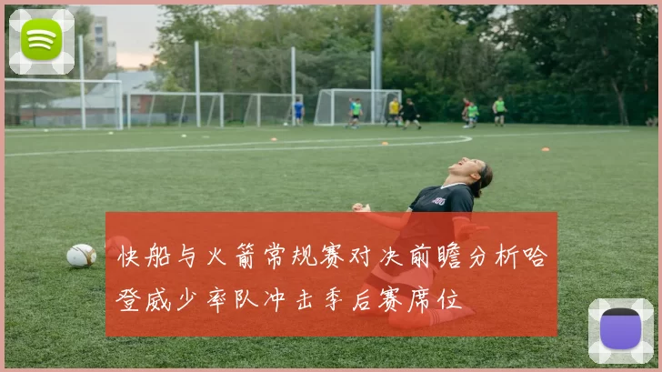 快船与火箭常规赛对决前瞻分析哈登威少率队冲击季后赛席位