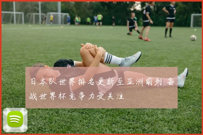 日本队世界排名更新至亚洲前列 备战世界杯竞争力受关注