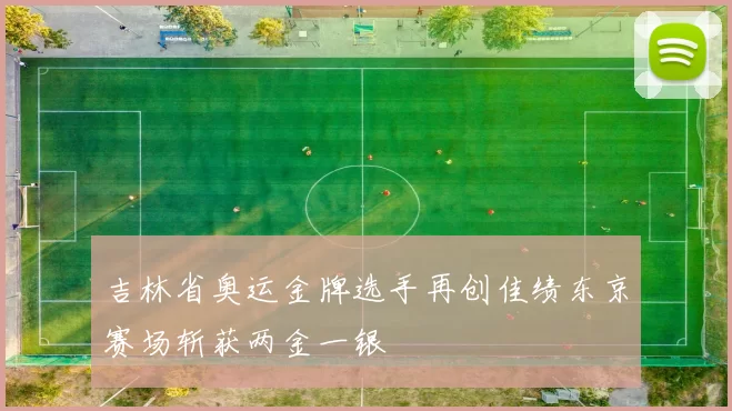 吉林省奥运金牌选手再创佳绩东京赛场斩获两金一银