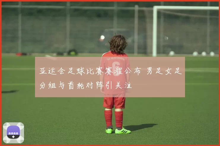 亚运会足球比赛赛程公布 男足女足分组与首轮对阵引关注