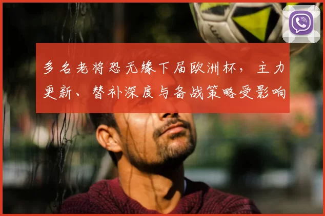 多名老将恐无缘下届欧洲杯，主力更新、替补深度与备战策略受影响