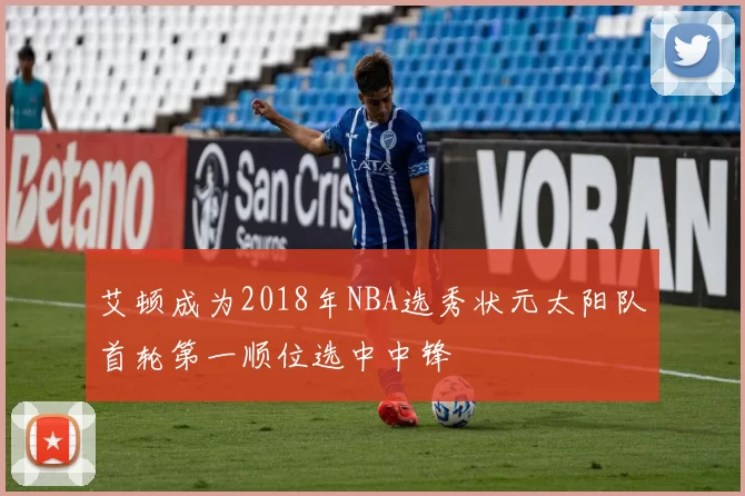 艾顿成为2018年NBA选秀状元太阳队首轮第一顺位选中中锋