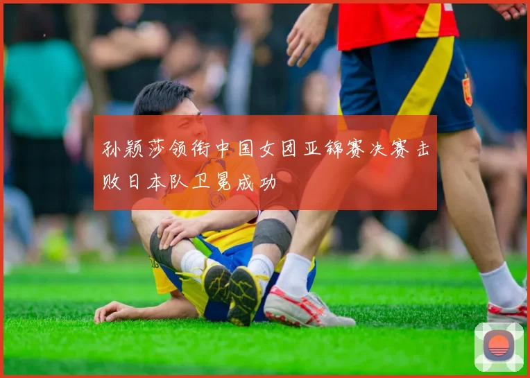 孙颖莎领衔中国女团亚锦赛决赛击败日本队卫冕成功