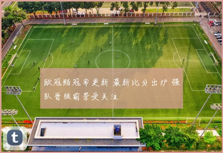 欧冠赔冠率更新 最新比分出炉 强队晋级前景受关注