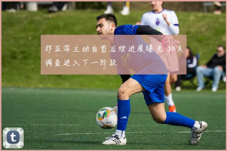 邓亚萍主动自首后续进展曝光 相关调查进入下一阶段