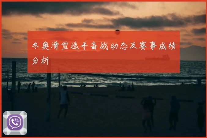 冬奥滑雪选手备战动态及赛事成绩分析