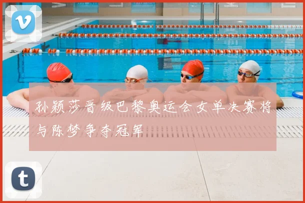 孙颖莎晋级巴黎奥运会女单决赛将与陈梦争夺冠军