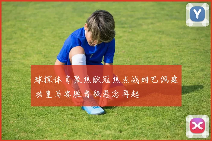 球探体育聚焦欧冠焦点战姆巴佩建功皇马客胜晋级悬念再起