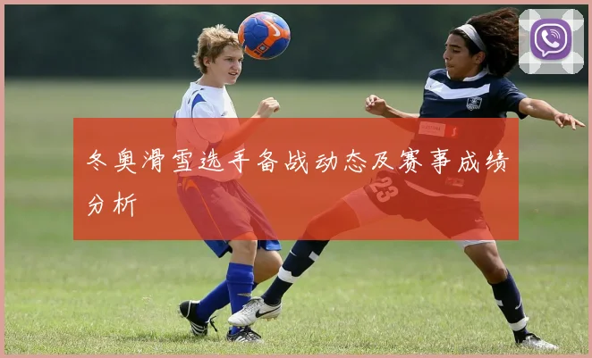 冬奥滑雪选手备战动态及赛事成绩分析